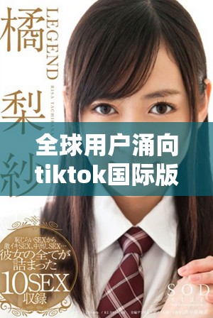 全球用户涌向tiktok国际版，社交媒体新风潮来袭