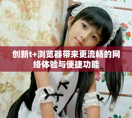 创新t+浏览器带来更流畅的网络体验与便捷功能
