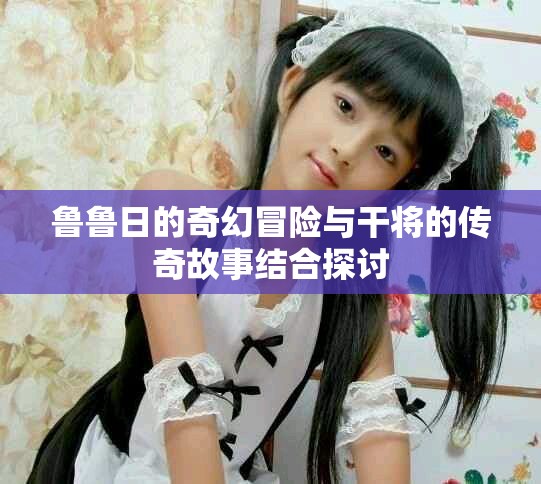 鲁鲁日的奇幻冒险与干将的传奇故事结合探讨