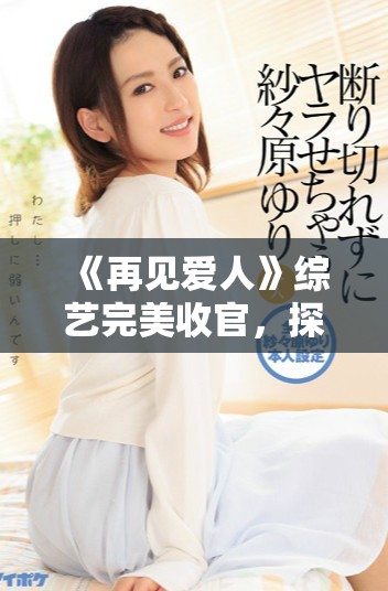 《再见爱人》综艺完美收官，探索爱情的最终意义与感悟