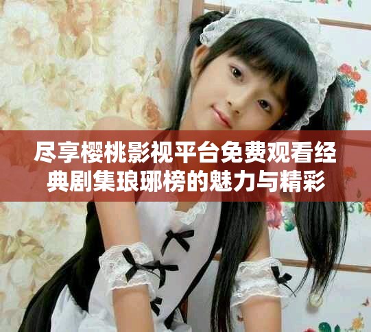 尽享樱桃影视平台免费观看经典剧集琅琊榜的魅力与精彩