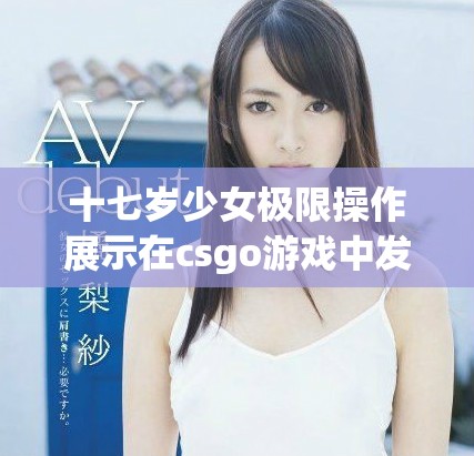十七岁少女极限操作展示在csgo游戏中发挥的激情与冲劲