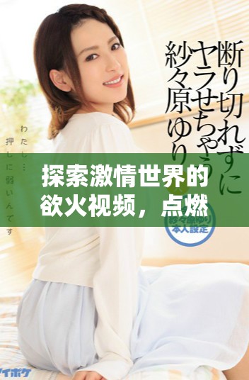 探索激情世界的欲火视频，点燃你的视听体验与感官享受