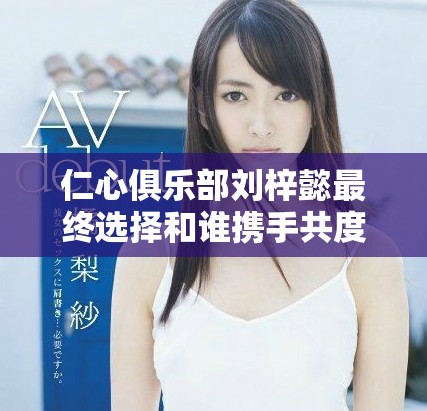 仁心俱乐部刘梓懿最终选择和谁携手共度余生揭秘