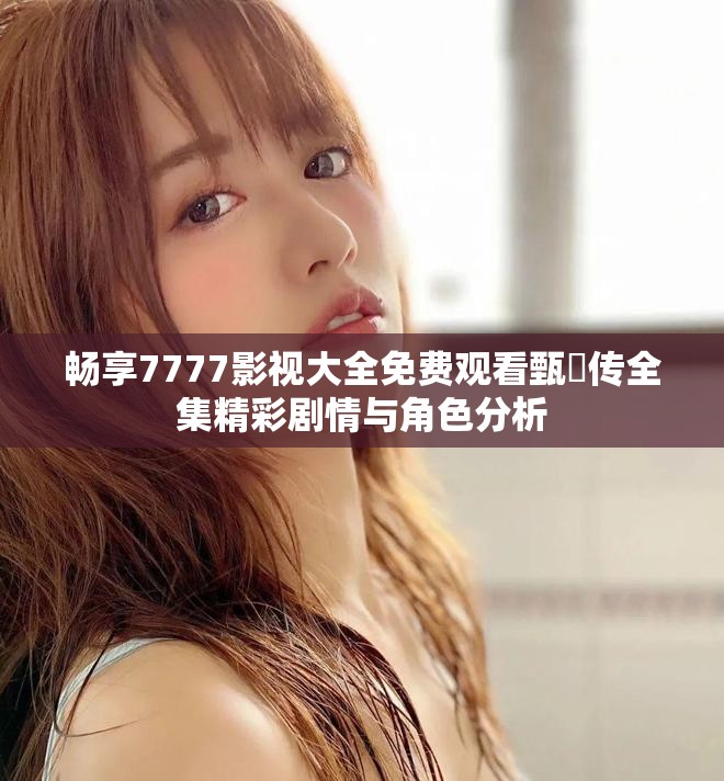 畅享7777影视大全免费观看甄嬛传全集精彩剧情与角色分析