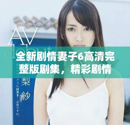 全新剧情妻子6高清完整版剧集，精彩剧情不容错过，快来观看吧