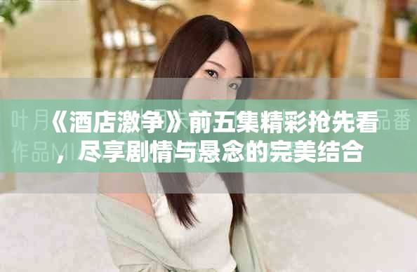 《酒店激争》前五集精彩抢先看，尽享剧情与悬念的完美结合