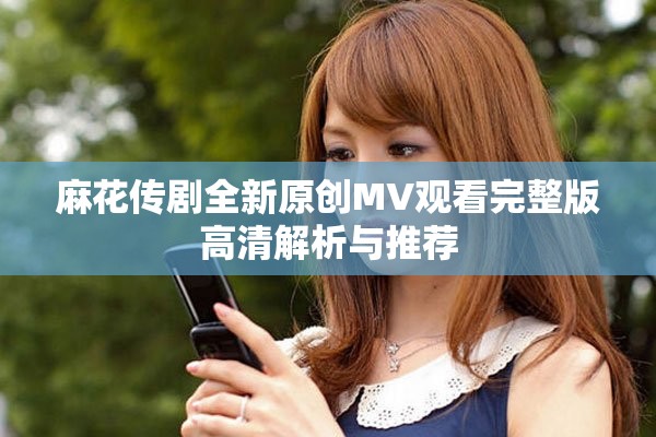 麻花传剧全新原创MV观看完整版高清解析与推荐