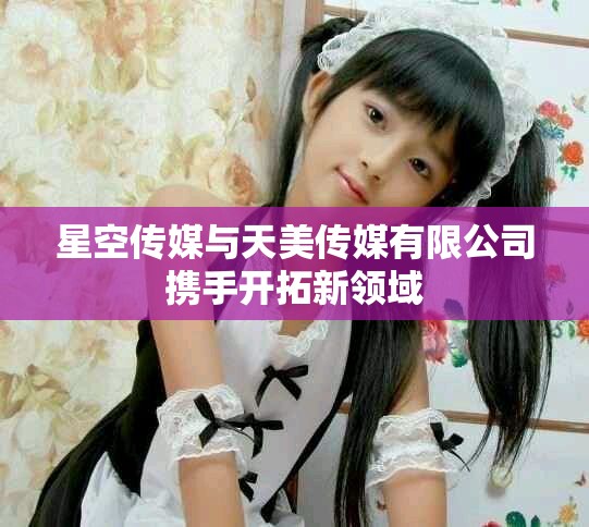 星空传媒与天美传媒有限公司携手开拓新领域
