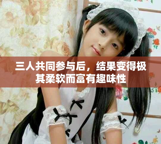 三人共同参与后，结果变得极其柔软而富有趣味性