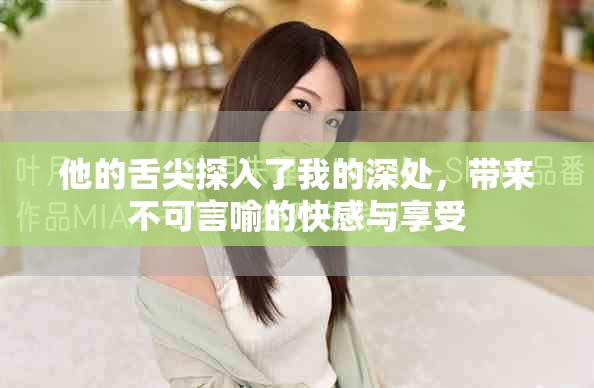 他的舌尖探入了我的深处，带来不可言喻的快感与享受