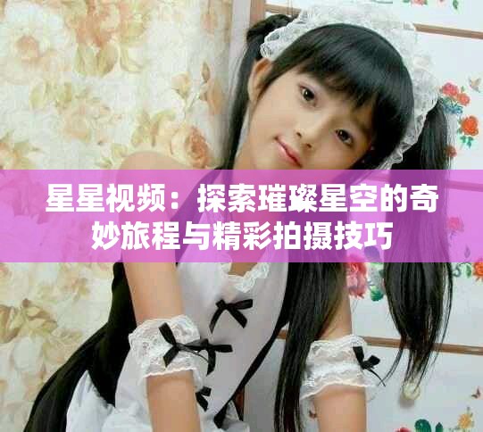星星视频：探索璀璨星空的奇妙旅程与精彩拍摄技巧