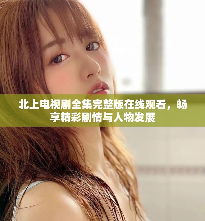 北上电视剧全集完整版在线观看，畅享精彩剧情与人物发展
