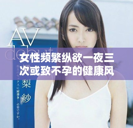 女性频繁纵欲一夜三次或致不孕的健康风险分析