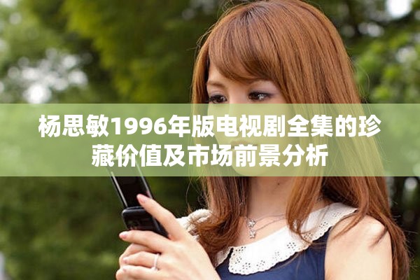 杨思敏1996年版电视剧全集的珍藏价值及市场前景分析