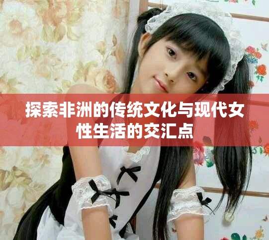 探索非洲的传统文化与现代女性生活的交汇点