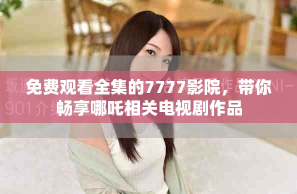 免费观看全集的7777影院，带你畅享哪吒相关电视剧作品