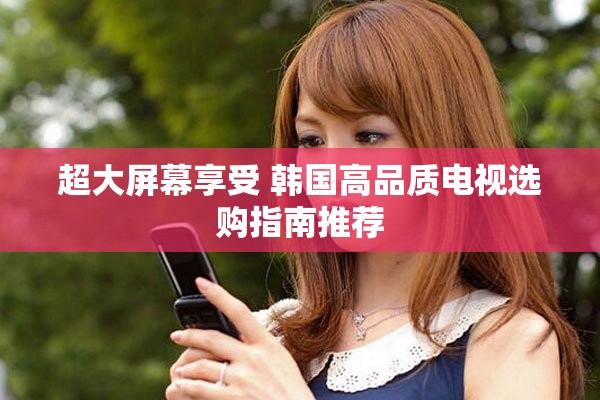 超大屏幕享受 韩国高品质电视选购指南推荐