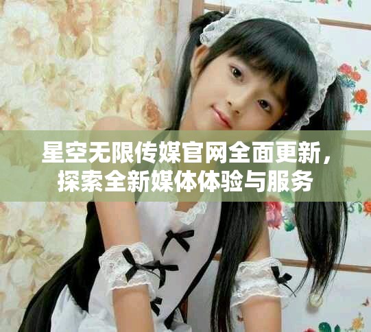 星空无限传媒官网全面更新，探索全新媒体体验与服务
