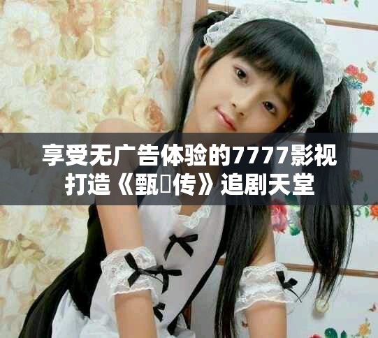 享受无广告体验的7777影视打造《甄嬛传》追剧天堂