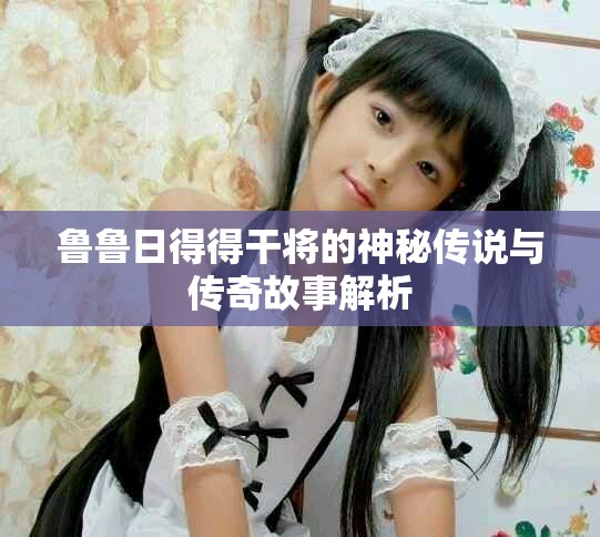 鲁鲁日得得干将的神秘传说与传奇故事解析