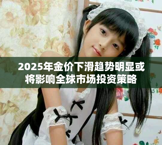 2025年金价下滑趋势明显或将影响全球市场投资策略