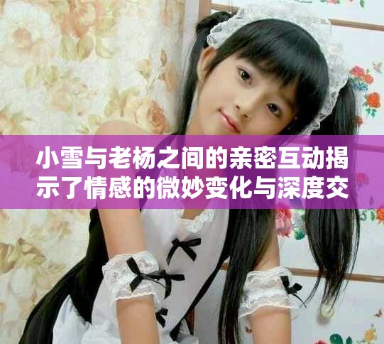 小雪与老杨之间的亲密互动揭示了情感的微妙变化与深度交流