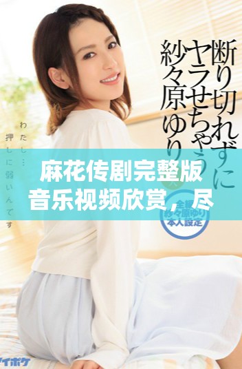 麻花传剧完整版音乐视频欣赏，尽在这里免费获取和观看