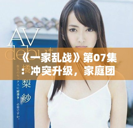 《一家乱战》第07集：冲突升级，家庭团结是否能经受考验？