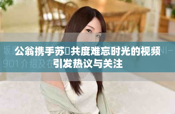 公翁携手苏玥共度难忘时光的视频引发热议与关注