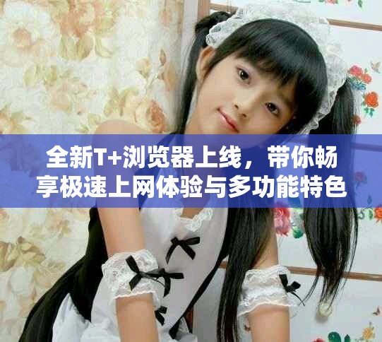 全新T+浏览器上线，带你畅享极速上网体验与多功能特色