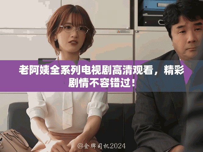 老阿姨全系列电视剧高清观看，精彩剧情不容错过！