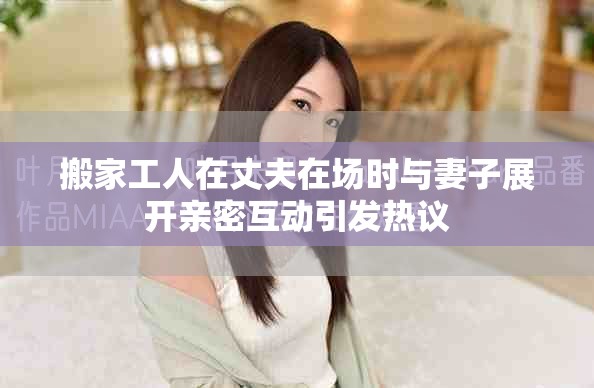 搬家工人在丈夫在场时与妻子展开亲密互动引发热议