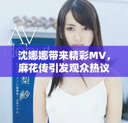 沈娜娜带来精彩MV，麻花传引发观众热议与期待