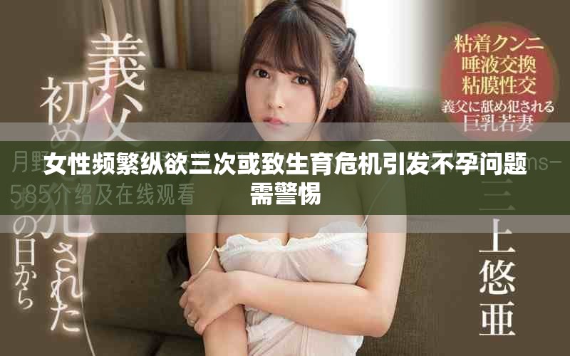 女性频繁纵欲三次或致生育危机引发不孕问题需警惕