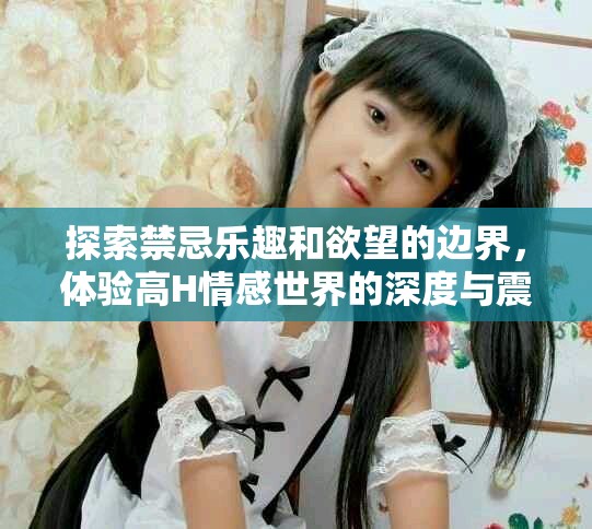 探索禁忌乐趣和欲望的边界，体验高H情感世界的深度与震撼