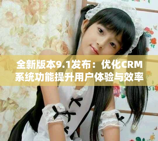 全新版本9.1发布：优化CRM系统功能提升用户体验与效率
