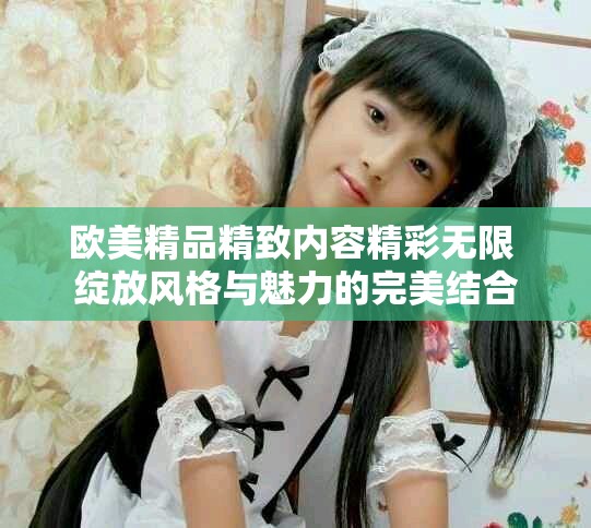 欧美精品精致内容精彩无限 绽放风格与魅力的完美结合