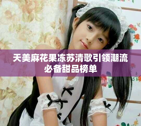 天美麻花果冻苏清歌引领潮流必备甜品榜单