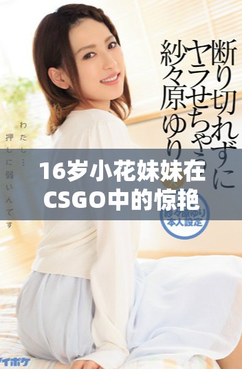 16岁小花妹妹在CSGO中的惊艳表现引发热议