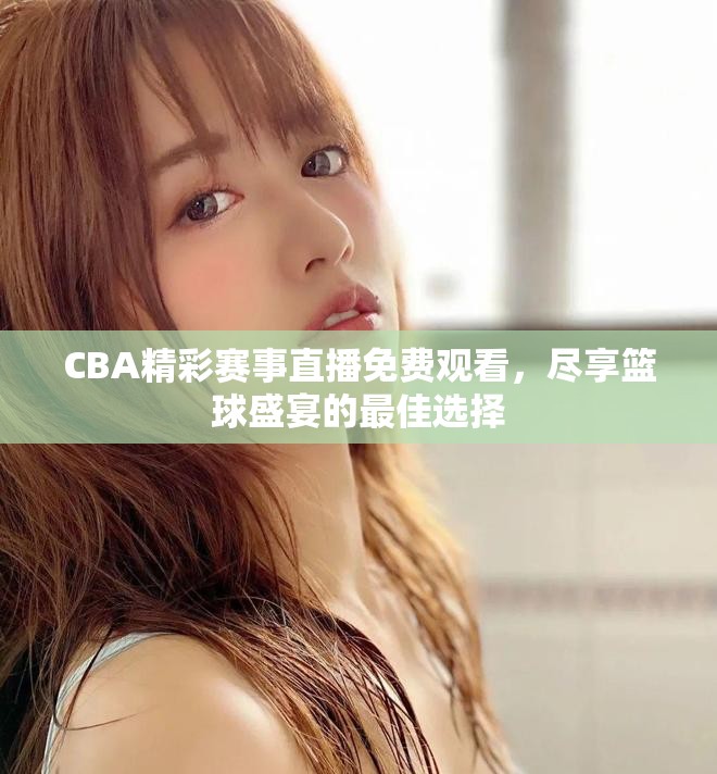 CBA精彩赛事直播免费观看，尽享篮球盛宴的最佳选择