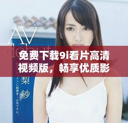 免费下载9i看片高清视频版，畅享优质影视资源不再受限