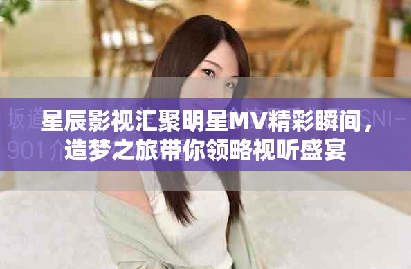 星辰影视汇聚明星MV精彩瞬间，造梦之旅带你领略视听盛宴