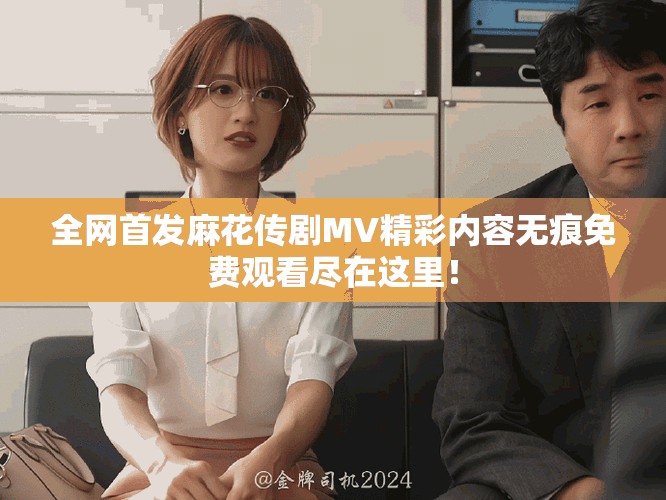 全网首发麻花传剧MV精彩内容无痕免费观看尽在这里！