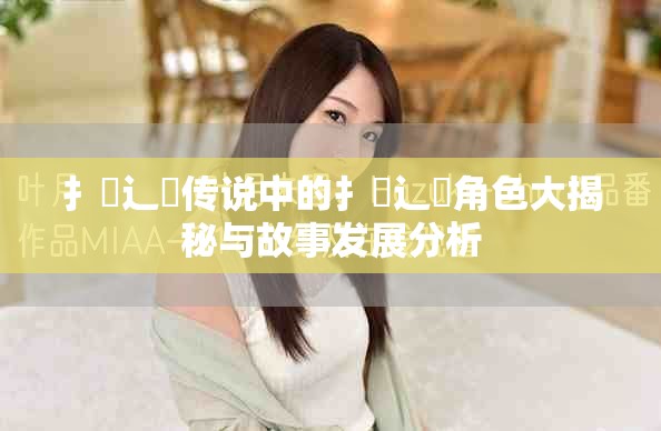 扌喿辶畐传说中的扌喿辶畐角色大揭秘与故事发展分析