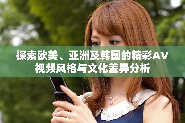 探索欧美、亚洲及韩国的精彩AV视频风格与文化差异分析
