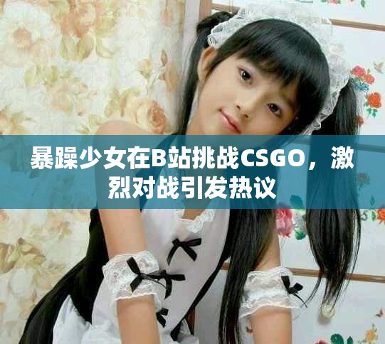 暴躁少女在B站挑战CSGO，激烈对战引发热议