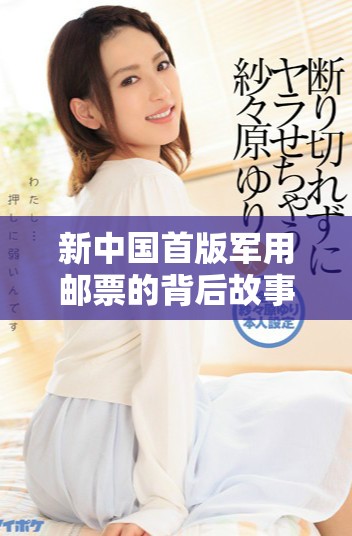 新中国首版军用邮票的背后故事与历史价值探寻