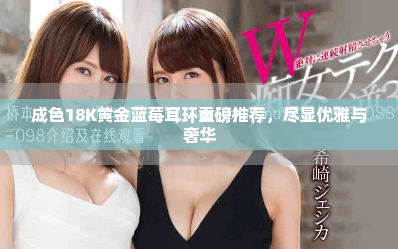 成色18K黄金蓝莓耳环重磅推荐，尽显优雅与奢华