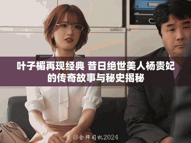 叶子楣再现经典 昔日绝世美人杨贵妃的传奇故事与秘史揭秘